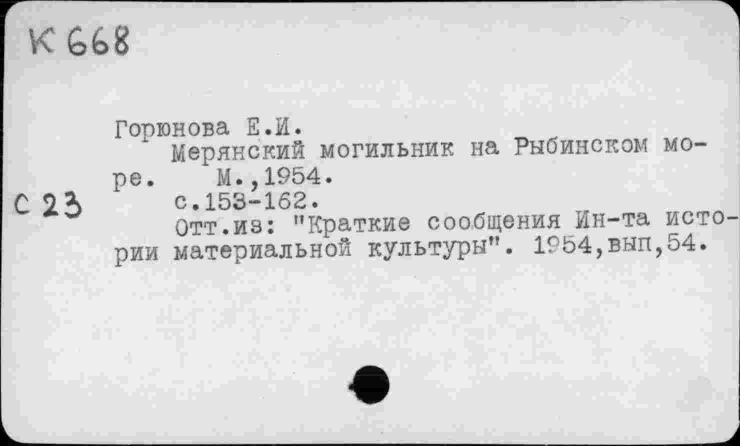 ﻿К £68
Горюнова Е.И.
Мерянский могильник на Рыбинском море. М.,1954.
С	с.153-162.
Отт.из: ’’Краткие сообщения Ин-та исто рии материальной культуры”. 1954,вып,54.